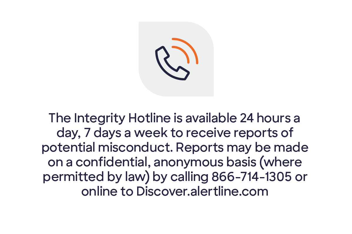 Icon showing ringing phone. Copy says  the Integrity Hotline is available 24 hours a day, 7 days a week to receive reports of potential misconduct. Reports may be made on a confidential, anonymous basis (where permitted by law) by calling 866-714-1305  or online to Discover.alertline.com.